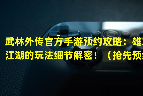 武林外传官方手游预约攻略：雄霸江湖的玩法细节解密！（抢先预约！武林外传官方手游上线日期曝光，江湖再现经典！）