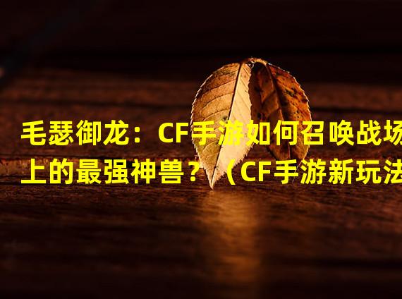 毛瑟御龙：CF手游如何召唤战场上的最强神兽？（CF手游新玩法揭秘：毛瑟御龙大逆袭助你称霸战场！）