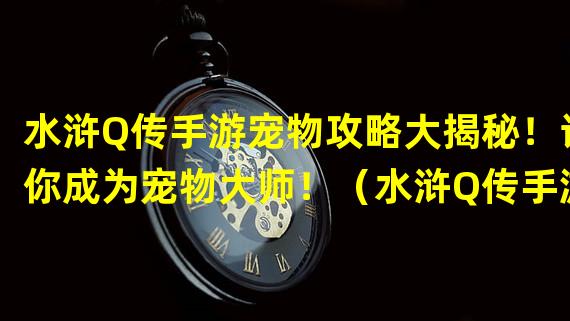 水浒Q传手游宠物攻略大揭秘！让你成为宠物大师！（水浒Q传手游宠物对战玩法解析，打造属于你的无敌战队！）