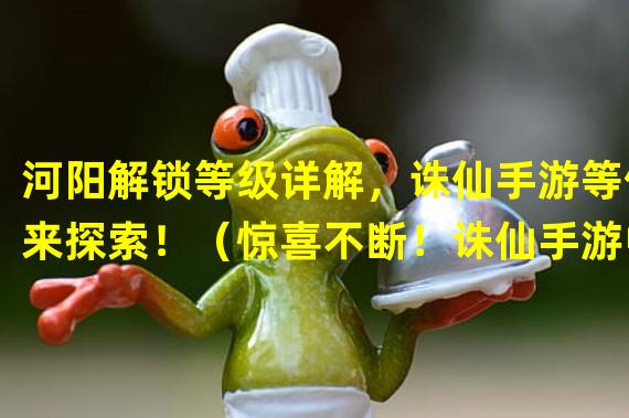 河阳解锁等级详解，诛仙手游等你来探索！（惊喜不断！诛仙手游中级任务揭秘，河阳等你挑战！）