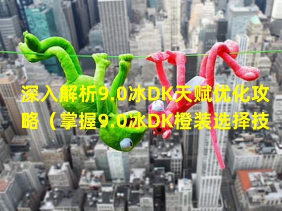 深入解析9.0冰DK天赋优化攻略（掌握9.0冰DK橙装选择技巧，打造最强输出）