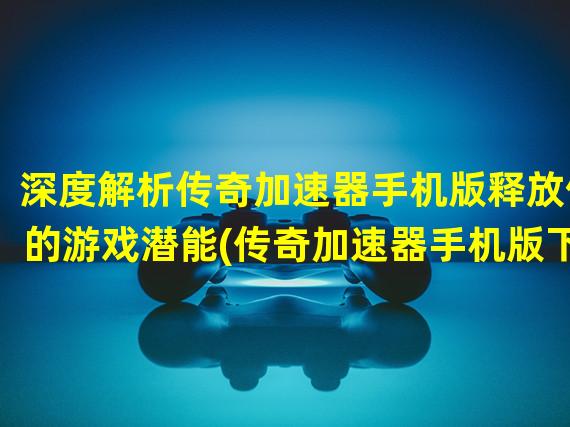 深度解析传奇加速器手机版释放你的游戏潜能(传奇加速器手机版下载让你畅游游戏世界的加速利器)