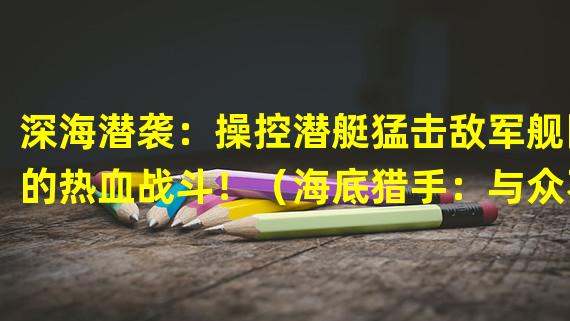 深海潜袭：操控潜艇猛击敌军舰队的热血战斗！（海底猎手：与众不同的潜艇攻击军舰手游，勇闯深海战场！）