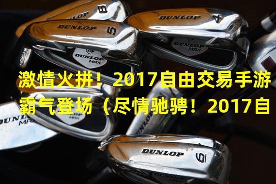 激情火拼！2017自由交易手游霸气登场（尽情驰骋！2017自由交易手游畅享极致自由乐趣）