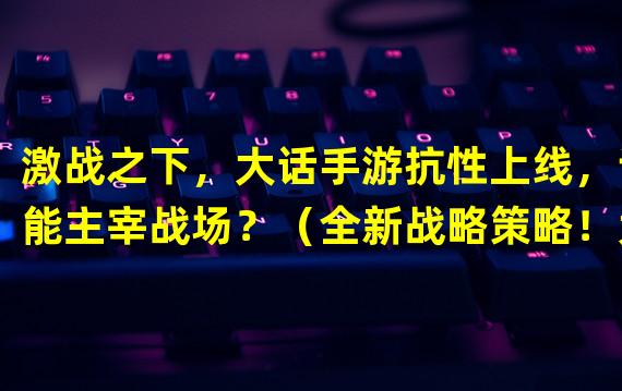 激战之下，大话手游抗性上线，谁能主宰战场？（全新战略策略！大话手游抗性系统独树一帜！）