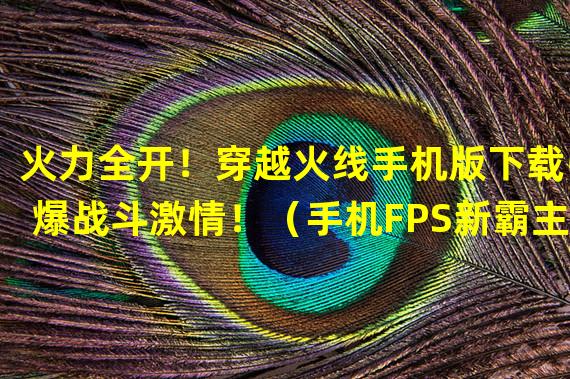 火力全开！穿越火线手机版下载引爆战斗激情！（手机FPS新霸主！穿越火线下载带你体验极致射击刺激！）