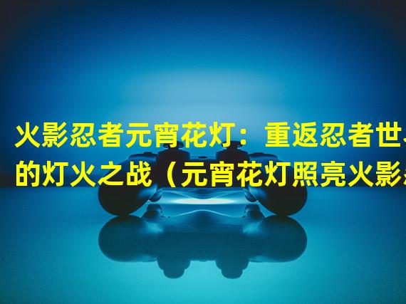 火影忍者元宵花灯：重返忍者世界的灯火之战（元宵花灯照亮火影忍者：探索隐秘村落的夜之谜）