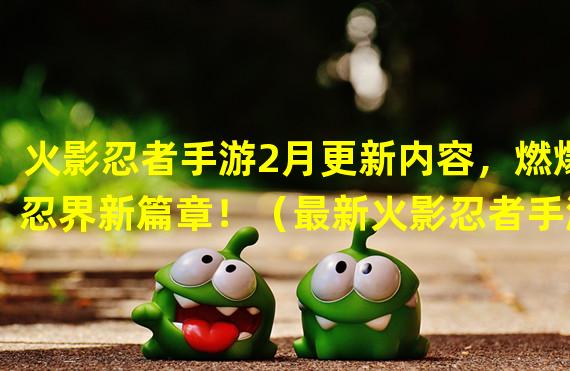 火影忍者手游2月更新内容，燃爆忍界新篇章！（最新火影忍者手游2月更新，全新角色与幻术技能上线！）