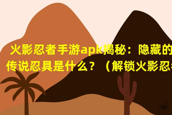 火影忍者手游apk揭秘：隐藏的传说忍具是什么？（解锁火影忍者手游apk独家彩蛋：惊喜内容值得探索）