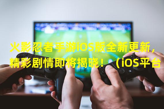 火影忍者手游iOS版全新更新，精彩剧情即将揭晓！（iOS平台热门手游再添劲作！火影忍者手游最新版本震撼来袭！）