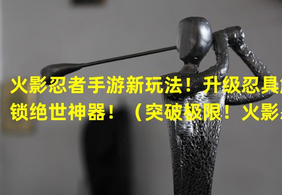 火影忍者手游新玩法！升级忍具解锁绝世神器！（突破极限！火影忍者手游全新强化系统震撼登场！）