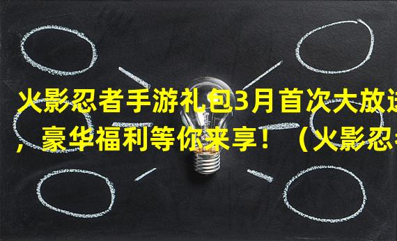 火影忍者手游礼包3月首次大放送，豪华福利等你来享！（火影忍者手游3月启动，独家活动打造极致游戏体验！）