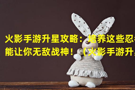 火影手游升星攻略：培养这些忍者能让你无敌战神！（火影手游升星必选：这些忍者实力逆天，让你成为最强忍者！）