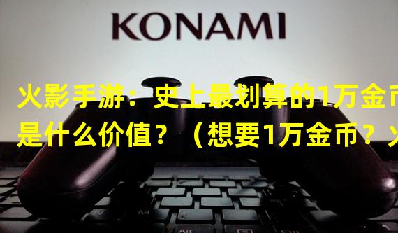 火影手游：史上最划算的1万金币是什么价值？（想要1万金币？火影手游有什么特别的充值活动？）