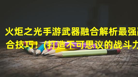 火炬之光手游武器融合解析最强融合技巧！(打造不可思议的战斗力！火炬之光手游武器融合大揭秘！)