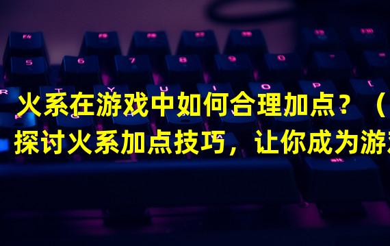 火系在游戏中如何合理加点？（2探讨火系加点技巧，让你成为游戏中的火焰大师）(探讨火系加点技巧，让你成为游戏中的火焰大师）)