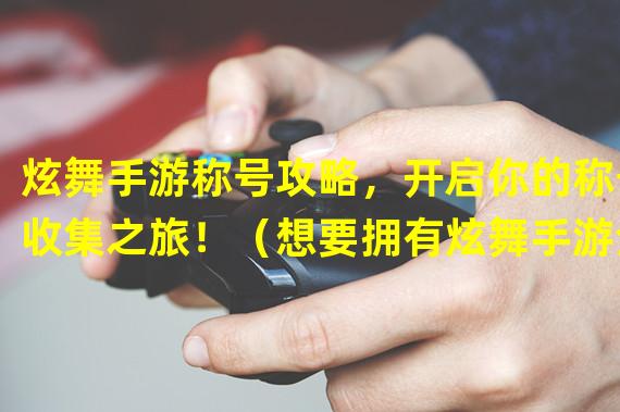 炫舞手游称号攻略，开启你的称号收集之旅！（想要拥有炫舞手游全部称号？这些秘诀帮你一步登顶！）