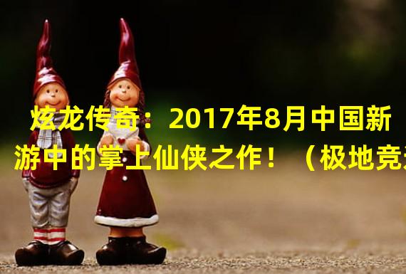 炫龙传奇：2017年8月中国新游中的掌上仙侠之作！（极地竞速：凌冽寒境中的极速驰骋，2017年8月中国新手游不可错过！）