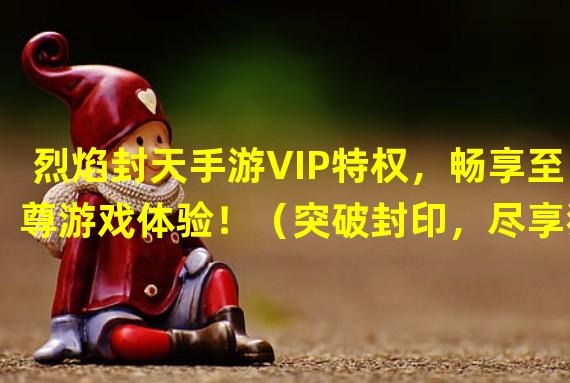 烈焰封天手游VIP特权，畅享至尊游戏体验！（突破封印，尽享独一无二的烈焰封天手游VIP特权！）