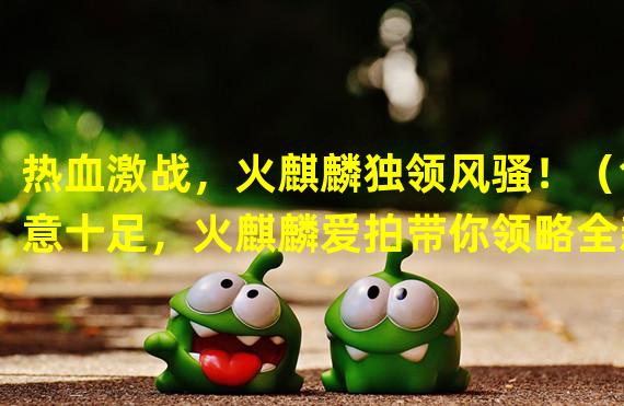 热血激战，火麒麟独领风骚！（创意十足，火麒麟爱拍带你领略全新游戏体验！）