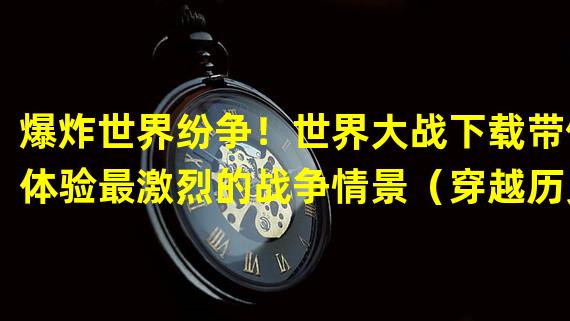 爆炸世界纷争！世界大战下载带你体验最激烈的战争情景（穿越历史，亲历战火！世界大战下载带你重温充满挑战的战争时代）