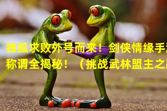 独孤求败外号而来！剑侠情缘手游称谓全揭秘！（挑战武林盟主之路，剑侠情缘手游称谓能否助你一臂之力？）