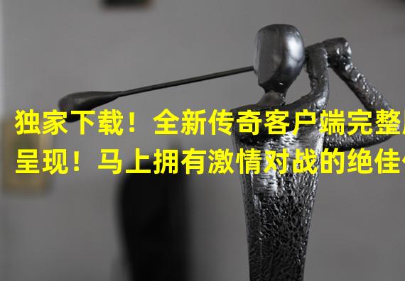 独家下载！全新传奇客户端完整版呈现！马上拥有激情对战的绝佳体验！(磁力链接教程)(无广告、极速下载！传奇客户端完整版下载方法汇总，让你秒变游戏大神！)