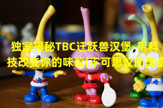 独家揭秘TBC迁跃兽汉堡-用科技改变你的味蕾(不可思议的美食创新)