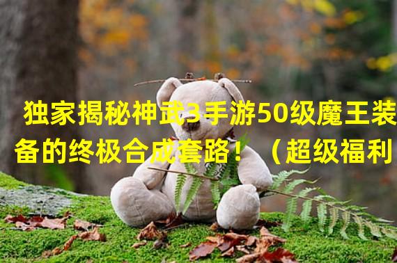 独家揭秘神武3手游50级魔王装备的终极合成套路！（超级福利！50级魔王装备即将登场，玩家必备神器！）