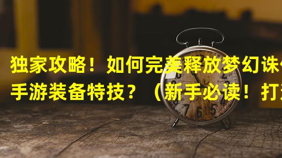 独家攻略！如何完美释放梦幻诛仙手游装备特技？（新手必读！打造最强装备特技攻略大揭秘！）