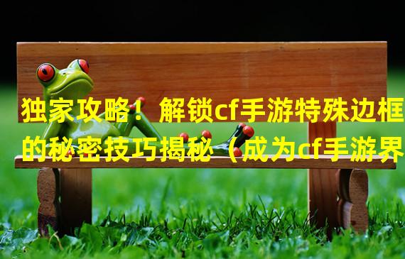 独家攻略！解锁cf手游特殊边框的秘密技巧揭秘（成为cf手游界的顶尖玩家！掌握边框获取的绝妙策略）