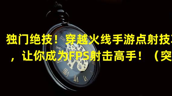 独门绝技！穿越火线手游点射技巧，让你成为FPS射击高手！（突破射击界限！穿越火线手游点射技巧，让你体验无与伦比的战斗快感！）