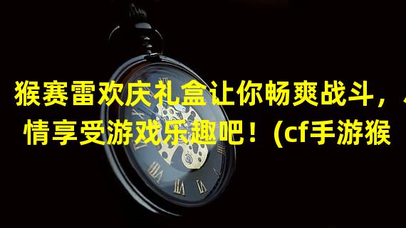 猴赛雷欢庆礼盒让你畅爽战斗，尽情享受游戏乐趣吧！(cf手游猴赛雷欢庆礼盒解锁稀有装备，开启决战之路！)