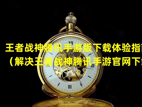 王者战神腾讯手游版下载体验指南（解决王者战神腾讯手游官网下载问题：有效方法大揭秘）