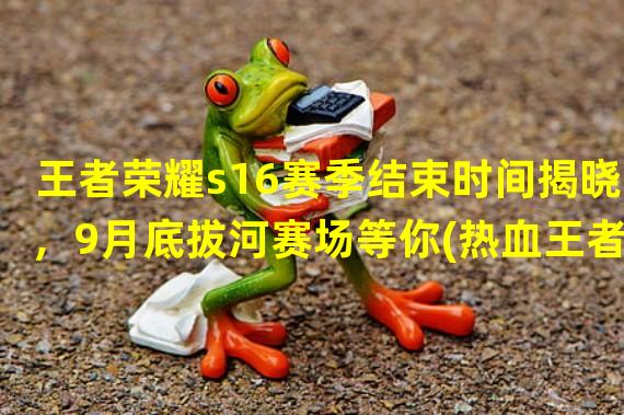 王者荣耀s16赛季结束时间揭晓，9月底拔河赛场等你(热血王者，s16赛季在即，9月前你需要了解的事)