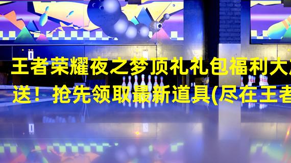 王者荣耀夜之梦顶礼礼包福利大放送！抢先领取最新道具(尽在王者荣耀夜之梦，开启全新游戏体验！)