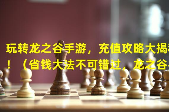 玩转龙之谷手游，充值攻略大揭秘！（省钱大法不可错过，龙之谷手游充值最佳选择！）