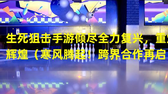 生死狙击手游倾尽全力复兴，重焕辉煌（寒风腾起！跨界合作再启，生死狙击手游火爆归来）