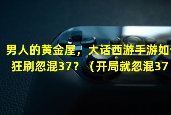 男人的黄金屋，大话西游手游如何狂刷忽混37？（开局就忽混37，大话西游手游男人能否独步江湖？）