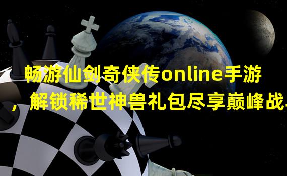 畅游仙剑奇侠传online手游，解锁稀世神兽礼包尽享巅峰战斗！（重磅来袭！仙剑奇侠传online手游限时礼包，助你称霸武林江湖！）