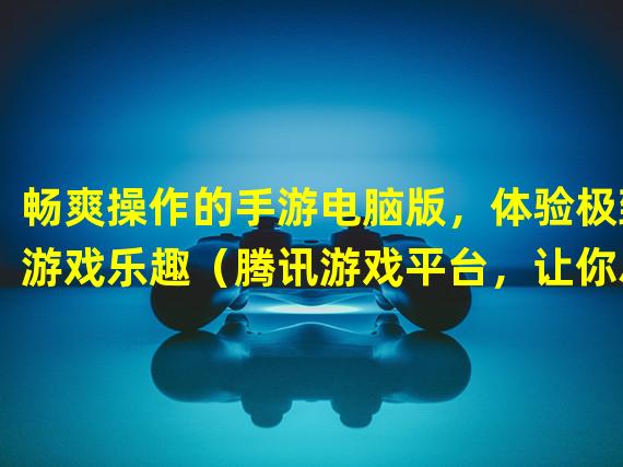 畅爽操作的手游电脑版，体验极致游戏乐趣（腾讯游戏平台，让你尽享手游魅力的电脑之旅）