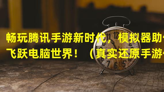 畅玩腾讯手游新时代，模拟器助你飞跃电脑世界！（真实还原手游体验，腾讯官方手游模拟器电脑版震撼来袭！）