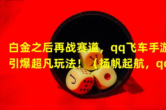 白金之后再战赛道，qq飞车手游引爆超凡玩法！（扬帆起航，qq飞车手游白金之后的全新挑战！）