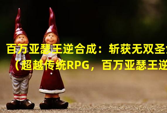 百万亚瑟王逆合成：斩获无双圣剑（超越传统RPG，百万亚瑟王逆合成引领全新游戏潮流）