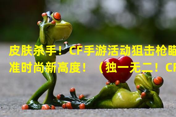 皮肤杀手！CF手游活动狙击枪瞄准时尚新高度！（独一无二！CF手游活动狙击枪带你体验极限射击乐趣！）