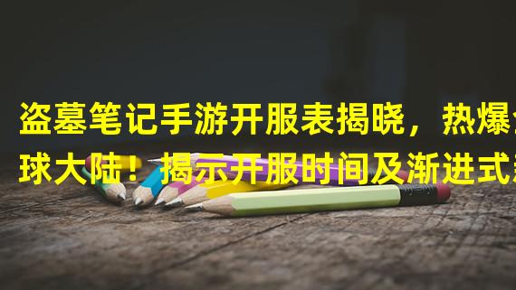 盗墓笔记手游开服表揭晓，热爆全球大陆！揭示开服时间及渐进式新玩法