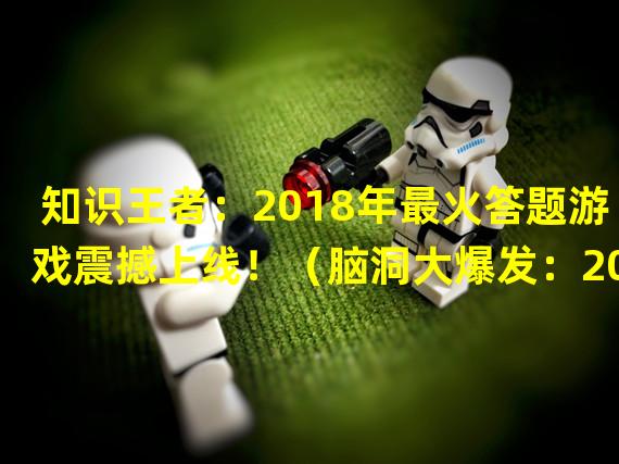 知识王者：2018年最火答题游戏震撼上线！（脑洞大爆发：2018年最具创意答题游戏引领新潮流！）