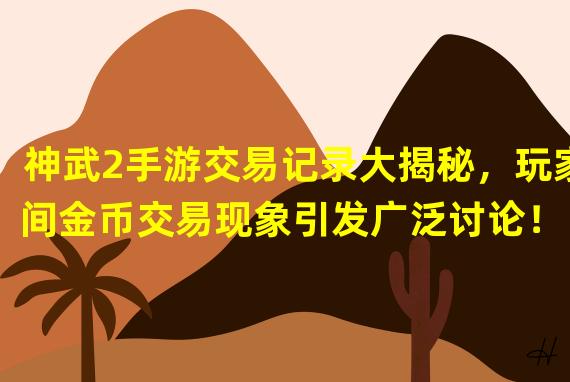 神武2手游交易记录大揭秘，玩家间金币交易现象引发广泛讨论！（突破常规！神武2手游玩家交易记录曝光，装备交换成新潮玩法！）