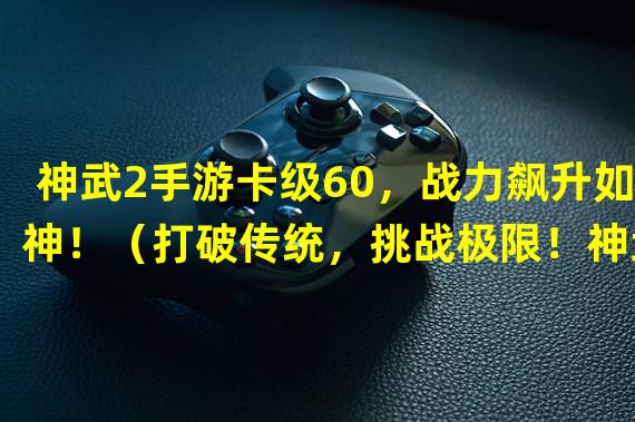 神武2手游卡级60，战力飙升如神！（打破传统，挑战极限！神武2手游异于常规的卡级60攻略！）