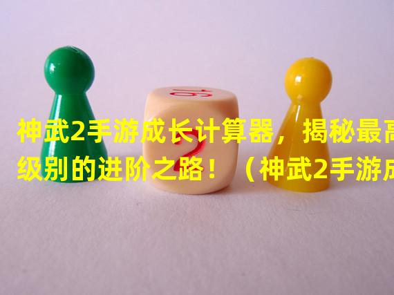 神武2手游成长计算器，揭秘最高级别的进阶之路！（神武2手游成长计算器，打造个性化战斗策略的必备工具！）